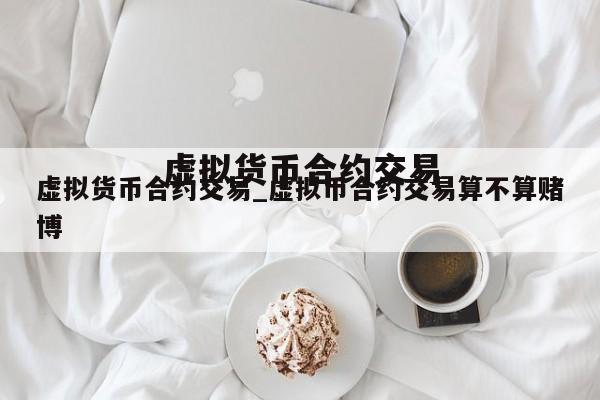 虚拟货币合约交易_虚拟币合约交易算不算赌博