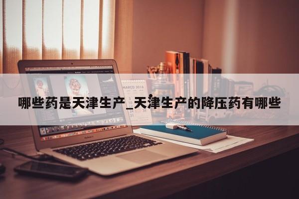 哪些药是天津生产_天津生产的降压药有哪些