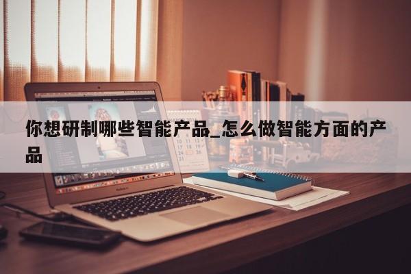 你想研制哪些智能产品_怎么做智能方面的产品