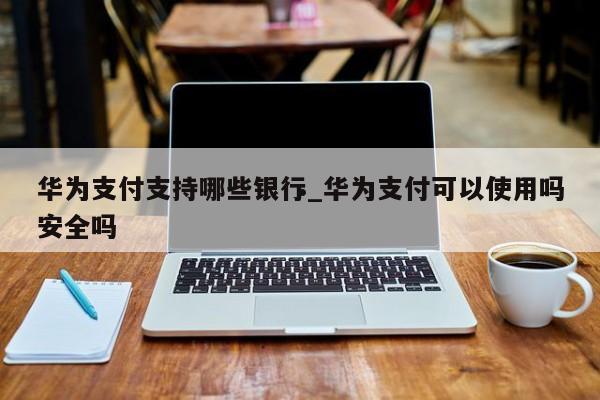 华为支付支持哪些银行_华为支付可以使用吗安全吗