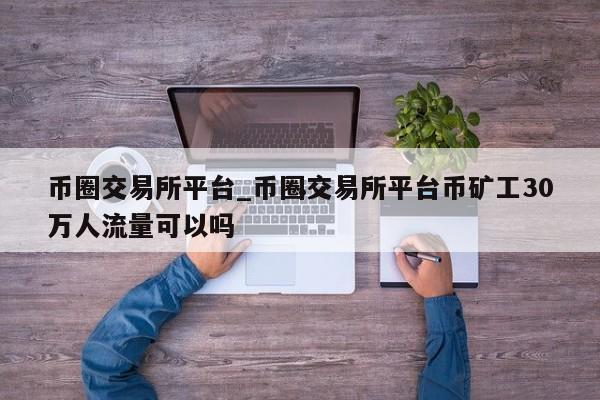 币圈交易所平台_币圈交易所平台币矿工30万人流量可以吗