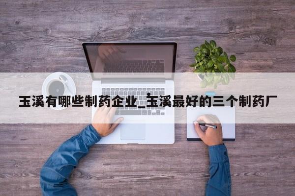 玉溪有哪些制药企业_玉溪最好的三个制药厂