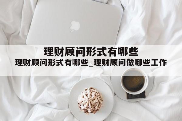 理财顾问形式有哪些_理财顾问做哪些工作