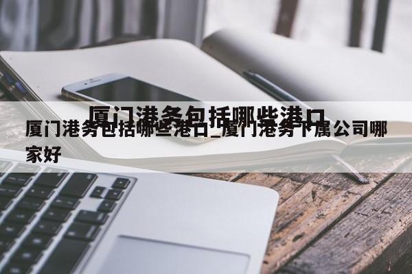 厦门港务包括哪些港口_厦门港务下属公司哪家好