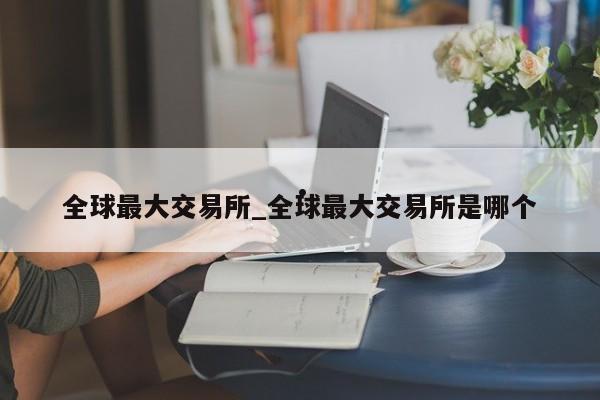 全球最大交易所_全球最大交易所是哪个
