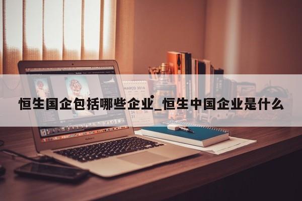 恒生国企包括哪些企业_恒生中国企业是什么