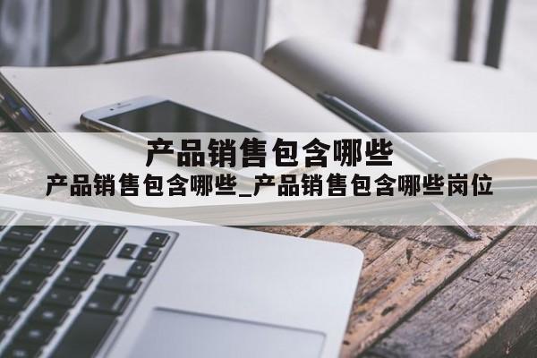 产品销售包含哪些_产品销售包含哪些岗位