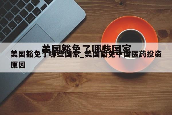 美国豁免了哪些国家_美国豁免中国医药投资原因